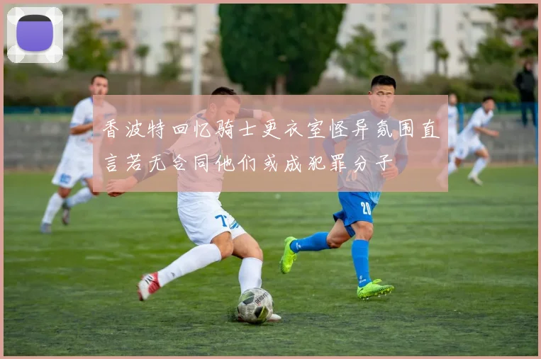 香波特回忆骑士更衣室怪异氛围直言若无合同他们或成犯罪分子
