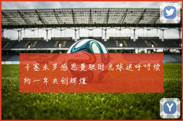 卡塞米罗感恩曼联时光球迷呼吁续约一年共创辉煌