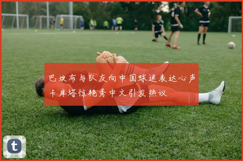 巴坎布与队友向中国球迷表达心声卡库塔惊艳秀中文引发热议
