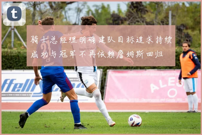 骑士总经理明确建队目标追求持续成功与冠军不再依赖詹姆斯回归