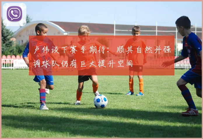 卢伟谈下赛季期待：顺其自然并强调球队仍有巨大提升空间