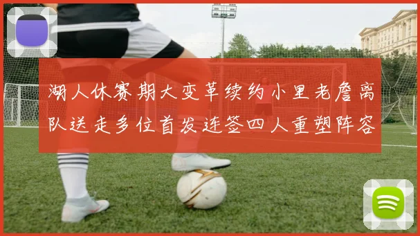 湖人休赛期大变革续约小里老詹离队送走多位首发连签四人重塑阵容