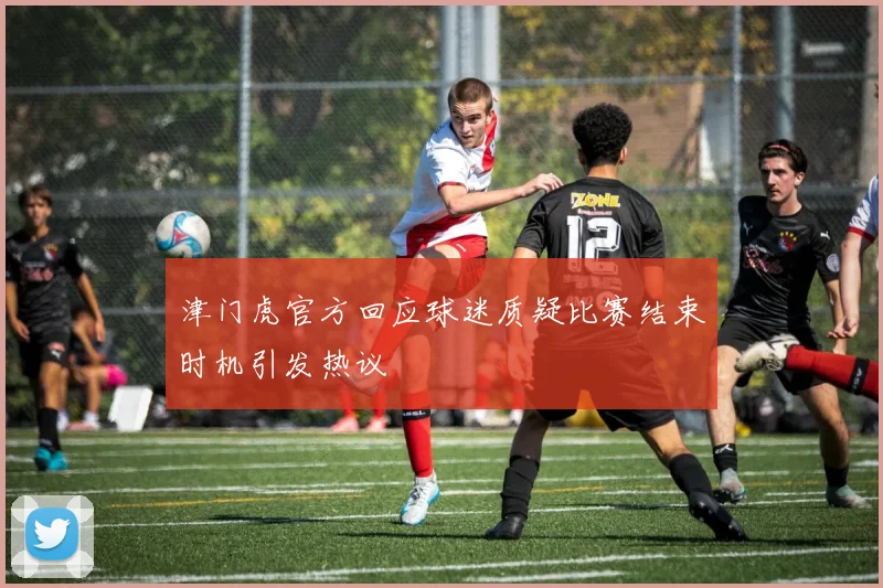 津门虎官方回应球迷质疑比赛结束时机引发热议