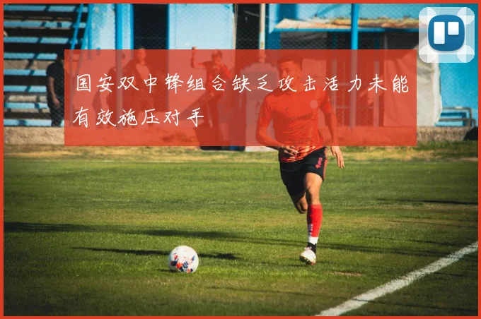 国安双中锋组合缺乏攻击活力未能有效施压对手