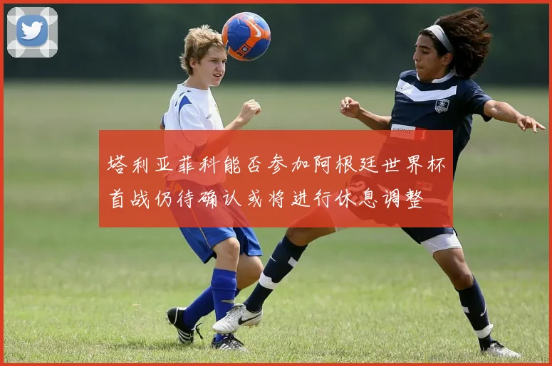 塔利亚菲科能否参加阿根廷世界杯首战仍待确认或将进行休息调整