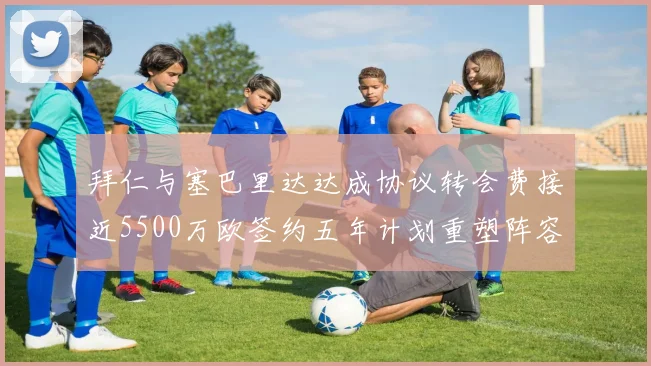 拜仁与塞巴里达达成协议转会费接近5500万欧签约五年计划重塑阵容