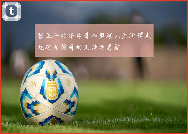 张卫平对字母哥加盟湖人无所谓表达对东契奇的支持与喜爱