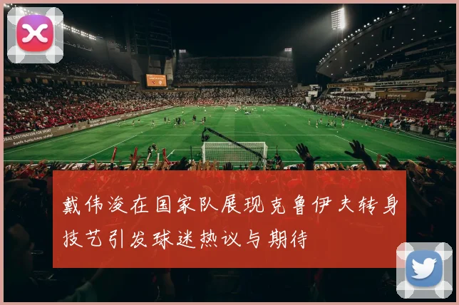 戴伟浚在国家队展现克鲁伊夫转身技艺引发球迷热议与期待
