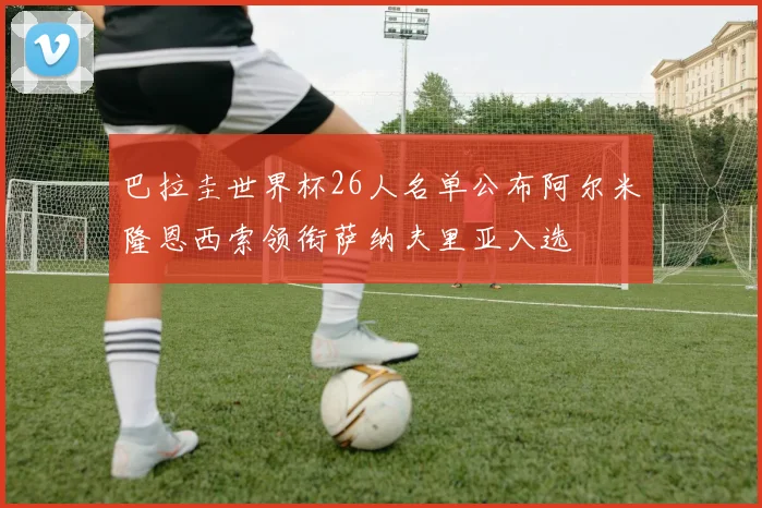 巴拉圭世界杯26人名单公布阿尔米隆恩西索领衔萨纳夫里亚入选