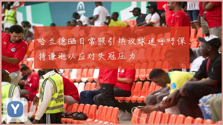 哈兰德晒日常照引热议球迷呼吁保持谦逊以应对失冠压力
