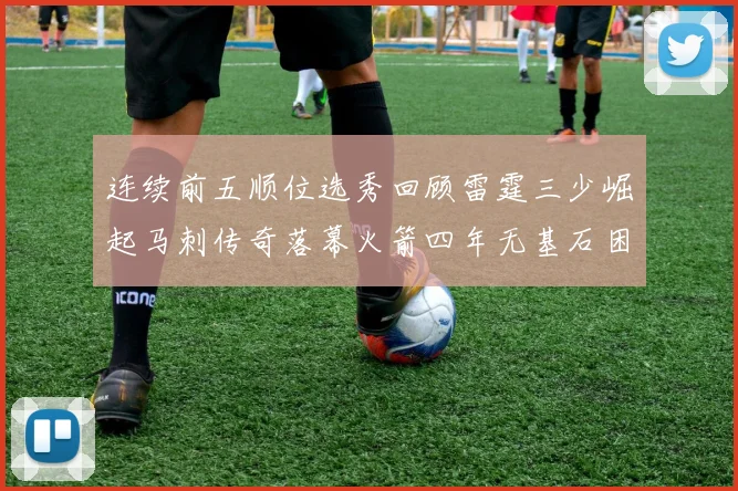 连续前五顺位选秀回顾雷霆三少崛起马刺传奇落幕火箭四年无基石困境