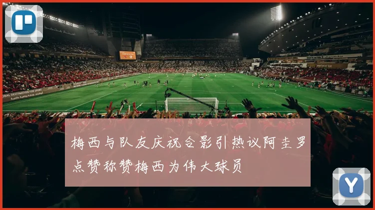 梅西与队友庆祝合影引热议阿圭罗点赞称赞梅西为伟大球员