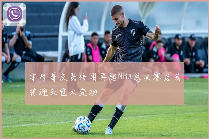 字母哥交易传闻再起NBA总决赛后或将迎来重大变动