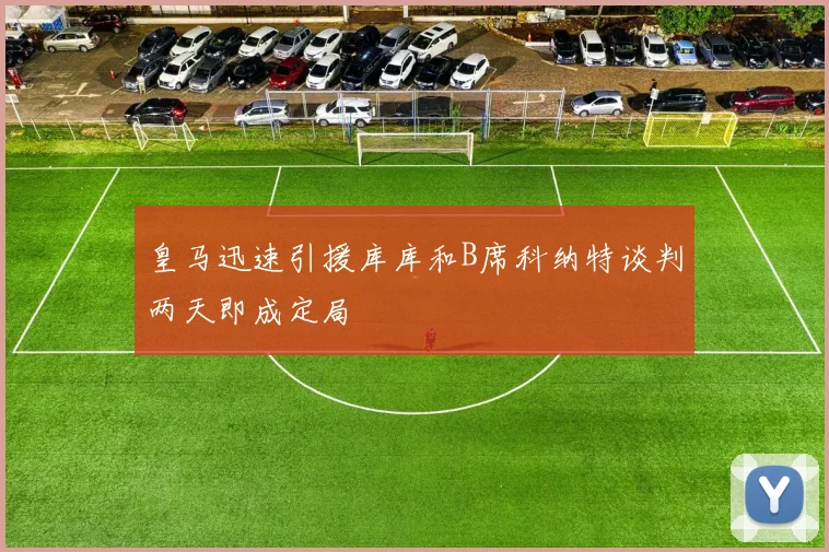 皇马迅速引援库库和B席科纳特谈判两天即成定局