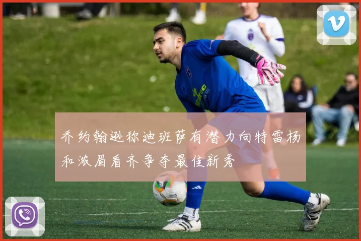 乔约翰逊称迪班萨有潜力向特雷杨和浓眉看齐争夺最佳新秀
