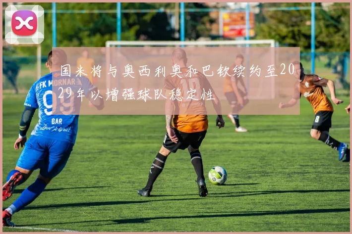 国米将与奥西利奥和巴钦续约至2029年以增强球队稳定性
