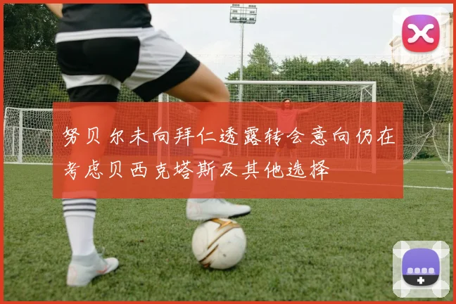 努贝尔未向拜仁透露转会意向仍在考虑贝西克塔斯及其他选择