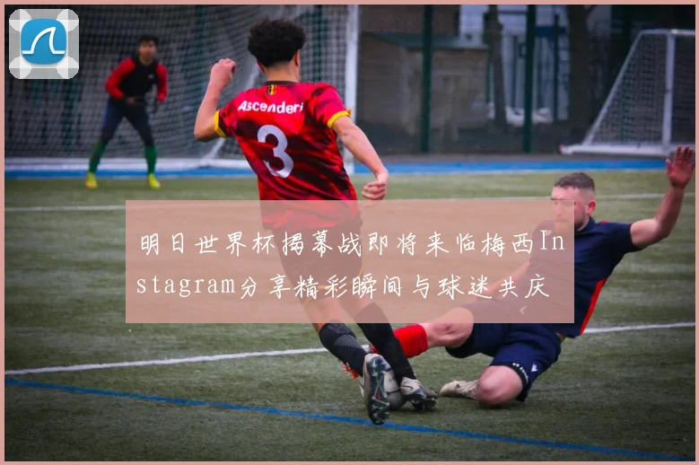 明日世界杯揭幕战即将来临梅西Instagram分享精彩瞬间与球迷共庆