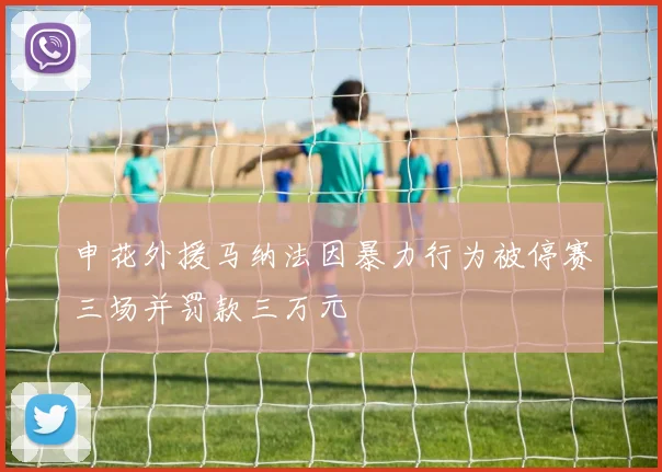 申花外援马纳法因暴力行为被停赛三场并罚款三万元