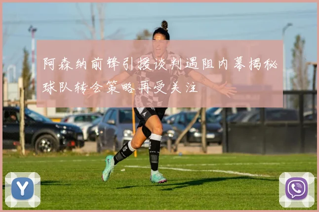 阿森纳前锋引援谈判遇阻内幕揭秘球队转会策略再受关注